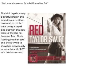 This is a magazine advert for Taylor Swift’s new album ‘Red’




The bird cage is a very
powerful prop in this
advert because it has
connotations of her
once being a caged
bird but with this new
lease of life she has
been set free. She is
‘coming into her own’
and she is trying to
show her individuality
as an artist with ‘RED’
as a bold statement.
 