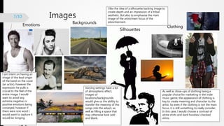 Images
Emotions
Backgrounds
Silhouettes
Clothing
7/10
I like the idea of a silhouette backing image to
create depth and an impression of a tribal
aesthetic. But also to emphasise the main
image of the artist/main focus of the
advertisement.
As well as close-ups of clothing being a
popular choice for marketing in the indie
music genre, the appearance of clothing is
key to create meaning and character to the
artist. So even if the clothing is not the main
focus, it is still something to really consider.
In this case, I would choose a contrast of
white shirts and dark hoodies/ checked
shirts.
Varying settings have a lot
of atmospheric effect,
images of
locations/backgrounds
would give us the ability to
transfer the meaning of the
songs into the advert, as
well as filling a space that
may otherwise look odd
and blank.
I am intent on having an
image of the lead singer
of the band on the cover
(an actor), however the
expression he pulls is
crucial to the feel of the
entire image. I would
want to avoid any
extreme negative or
positive emotions being
conveyed, however if
there were one word I
would want to capture it
would be: longing.
 