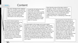 Content10/10
The main message of the magazine
advert for my band, song and artist
will consist of the release of the new
album. It will therefore include an
image of the album cover at the
bottom with some additional
information to do with purchase.
I would like the feeling from the
main image to be fairly
mysterious, and include a profile
image of at least one member of
the band. The expression of
longing/quiet determination.
With a full body shot to include
all articles of clothing to create
depth of character.
Given that the name of the album (which I
changed) is ‘Rituals’. I believe that images and
themes that mimic this name would be highly
effective. This could be something as blatant as
a ritual symbol, or a more subtle silhouetted
image of people that could possibly be
performing a ritual, or undertaking a tribal-style
pose.
The colour scheme could be
connected across all formats of my
coursework. Therefore similar
colours that I would like to use for
my digipak and music video. These
include grayscale with a pop of
vibrant colour (to avoid being
dull), combined with the influence
of nature and natural elements.
The reason for this is that the
setting for the video is being
stripped back to nature, to show
the raw emotion and desperation
of the characters.
To create depth to the images and to grab readers
attention I am using the contrast between a silhouetted
background, and a full colour, full body image of the lead
singer with an easily interpreted expression. This is to
create a balance between abstract and physical, which I
think conveys the feel of alternative indie-pop. Combining
the literal and theoretical worlds. However, another way
that I could establish depth is through other camera
methods such as planes of focus, lighting and space.
Therefore making the background image more out of
focus, less emphasised by key lighting, and more shallow
use of space.
The proportion of each element is
important, as this conveys varying
significance between the images and
text. But also shows that I can make
the most of the space I have when
designing a product. It needs to be a
balance between lots of detail to peak
interest and prevent dullness, but not
too much that it creates noise for the
reader, and it is unclear what the
selling point is. It is also important that
although there are a few different
components, the photograph of the
lead singer of the band is not
undermined by other features.
 