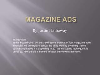 Magazine Ads By Justin Hathaway Introduction: In this PowerPoint I will be showing the analysis of four magazine adds in which I will be explaining how the ad is working by telling (1) the basic human need it is appealing to, (2) the marketing technique it is using, (3) how the ad is framed to catch the viewers attention. 