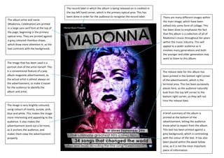 The record label in which the album is being released on is credited in
                                            the top left hand corner, which is the primary optical area. This has
                                            been done in order for the audience to recognise the record label.        There are many different images within
The album artist and name
                                                                                                                      the main image, which have been
(Madonna, Celebration) are printed
                                                                                                                      edited into some form of collage. This
in a large sans serif font at the top of
                                                                                                                      has been done to emphasise the fact
the page, beginning in the primary
                                                                                                                      that this album is a collection of all of
optical area. They are printed against
                                                                                                                      Madonna’s music throughout her years
a grey coloured rhombus shape,
                                                                                                                      within the music industry. This will
which draw more attention in, as the
                                                                                                                      appeal to a wider audience as it
text contrasts with the background.
                                                                                                                      involves many generations and both
                                                                                                                      the younger and older generation may
                                                                                                                      want to listen to this album.
The image that has been used is a
portrait shot of the artist herself. This
is a conventional feature of a pop                                                                                    The release date for this album has
album magazine advertisement, as                                                                                      been printed in the bottom right corner
the actual artist is almost always on                                                                                 of the advertisement, which is the
the advertisement, to make it easier                                                                                  terminal area. This has been purposely
for the audience to identify the                                                                                      places here, as the audience naturally
album and artist.                                                                                                     look from the top left corner to the
                                                                                                                      bottom right corner, so they will not
                                                                                                                      miss the release date.
The image is very brightly coloured,
using colours of mainly, purple, pink,
blue and white. This makes the image                                                                                  A brief summary of the album is
more interesting and appealing to the                                                                                 printed at the bottom of the
audience. It also makes the                                                                                           advertisement, letting the audience
advertisement stand out a lot more,                                                                                   know what to expect from the album.
as it anchors the audience, and                                                                                       This text has been printed against a
makes them view the advertisement                                                                                     grey background, which is contrasting
properly.                                                                                                             with the colour of the text. It has also
                                                                                                                      been placed within the weak fallow
                                                                                                                      area, as it is not the most important
                                                                                                                      piece of information.
 