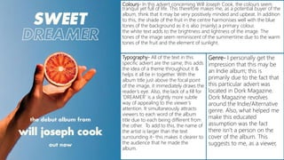 Colours- In this advert concerning Will Joseph Cook, the colours seem
tranquil yet full of life. This therefore makes me, as a potential buyer of the
album, think that it may be very positively minded and upbeat. In addition
to this, the shade of the fruit in the centre harmonises well with the blue
tones of the background as it is also (mainly) a primary colour.
the white text adds to the brightness and lightness of the image. The
tones of the image seem reminiscent of the summertime due to the warm
tones of the fruit and the element of sunlight.
Typography- All of the text in this
specific advert are the same; this adds
the idea of a theme throughout it &
helps it all tie in together. With the
album title just above the focal point
of the image, it immediately draws the
reader’s eye. Also, the lack of a fill for
‘DREAMER’ is a slightly more subtle
way of appealing to the viewer’s
attention. It simultaneously attracts
viewers to each word of the album
title due to each being different from
the other. To add to this, the name of
the artist is larger than the text
surrounding it- this makes it clearer to
the audience that he made the
album.
Genre- I personally get the
impression that this may be
an Indie album; this is
primarily due to the fact that
this particular advert was
located in Dork Magazine.
Dork Magazine revolves
around the Indie/Alternative
genre. Also, what helped me
make this educated
assumption was the fact
there isn’t a person on the
cover of the album. This
suggests to me, as a viewer,
 