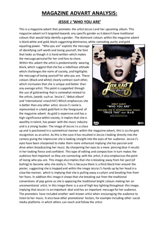 MAGAZINE ADVART ANALYSIS:
JESSIE J ‘WHO YOU ARE’
This is a magazine advert that promotes the artist Jessie J and her upcoming album. This
magazine advert isn’t targeted towards any specific gender as it doesn’t have traditional
colours that would help identify a gender. The dominant colours within the magazine advert
is black white and gold, black suggesting dominance, white connoting purity and gold
equalling power. “Who you are” exploits the message
of identifying self-worth and loving yourself, the font
that looks as though it is hand written which makes
the message personal for her and fans to share.
Within this advert the artist is predominantly wearing
black, which suggest that she has a rebellious attitude
which challenges the norm of society, and highlights
the message of loving yourself for who you are. These
colours (Black and white) clearly contrast each other,
which insinuates that she is unique and better than
any average artist. This point is supported through
the use of gold writing that is somewhat related to
the artists, (words such as ‘Jessie J’, ‘debut album’
and ‘international smash hit’) Which emphasises she
is better than any other artist. Jessie J’s name is
represented in a bold gold font in the foreground of
the magazine advert. As gold is expensive and has a
high significance within society, it implies that she is
wealthy in talent, has power with the music industry
and is a strong leader. The image of Jessie J is a close
up and is positioned in a symmetrical manner within the magazine advert, this is so she gets
recognition as an artist. As this is the case it has resulted in Jessie J looking directly into the
camera giving the impression she is looking straight into the eyes of her audience. Jessie J’s
eyes have been sharpened to make them more enhanced implying she has passion and
drive when broadcasting her music. By sharpening her eyes to a more piercing blue it results
in her looking fierce and confident. This type of editing and composition in turn makes the
audience feel important as they are connecting with the artist, it also emphasises the point
of loving who you are. This image also implies that she is breaking away from her past (of
bulling) to become who she really is. This is because there is a thick black liner around the
poster, suggesting she is trapped and within the image Jessie J’s hands up by her head in a
claw like manner, which is implying that she is pulling away a curtain and breaking free from
her fears. In addition this image it shows that she breaking out from the traditional
conventions of pop genre as she is opposing the traditional bright colours making her an
unconventional artist. In this image there is a use of high key lighting throughout this image,
implying that Jessie J is an important deal and has an important message for her audience.
The promoters have included another well-known artist when encouraging the audience to
listen to her music. It also have other promotional factors, for example including other social
media platforms in which others can reach and follow the artist.
 