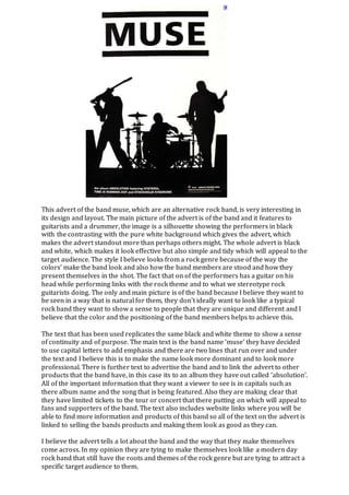 This advert of the band muse, which are an alternative rock band, is very interesting in 
its design and layout. The main picture of the advert is of the band and it features to 
guitarists and a drummer, the image is a silhouette showing the performers in black 
with the contrasting with the pure white background which gives the advert, which 
makes the advert standout more than perhaps others might. The whole advert is black 
and white, which makes it look effective but also simple and tidy which will appeal to the 
target audience. The style I believe looks from a rock genre because of the way the 
colors’ make the band look and also how the band members are stood and how they 
present themselves in the shot. The fact that on of the performers has a guitar on his 
head while performing links with the rock theme and to what we stereotype rock 
guitarists doing. The only and main picture is of the band because I believe they want to 
be seen in a way that is natural for them, they don’t ideally want to look like a typical 
rock band they want to show a sense to people that they are unique and different and I 
believe that the color and the positioning of the band members helps to achieve this. 
The text that has been used replicates the same black and white theme to show a sense 
of continuity and of purpose. The main text is the band name ‘muse’ they have decided 
to use capital letters to add emphasis and there are two lines that run over and under 
the text and I believe this is to make the name look more dominant and to look more 
professional. There is further text to advertise the band and to link the advert to other 
products that the band have, in this case its to an album they have out called ‘absolution’. 
All of the important information that they want a viewer to see is in capitals such as 
there album name and the song that is being featured. Also they are making clear that 
they have limited tickets to the tour or concert that there putting on which will appeal to 
fans and supporters of the band. The text also includes website links where you will be 
able to find more information and products of this band so all of the text on the advert is 
linked to selling the bands products and making them look as good as they can. 
I believe the advert tells a lot about the band and the way that they make themselves 
come across. In my opinion they are tying to make themselves look like a modern day 
rock band that still have the roots and themes of the rock genre but are tying to attract a 
specific target audience to them. 
