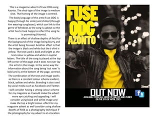 This is a magazine advert of Fuse ODG song 
Azonto. The shot type of the image is medium 
shot. The framing of the image is centred. 
The body language of the artist Fuse ODG is 
happy (through his smile) and chilled (through 
him wearing sunglasses), which can link to the 
genre of Afrobeat as the song is upbeat so the 
artist has to look happy to reflect the song he 
is promoting (Azonto). 
There is an effect of shallow depths of field for 
the background of the image being blurry and 
the artist being focused. Another effect is that 
the image is black and white but the t-shirt is 
yellow. The text used is bold and bright as the 
text colour is yellow and white in capital 
letters. The title of the song is placed at the top 
left corner of the page and it does not over lay 
the artist in the image. In the same way the 
information about the song being ‘out now’ is 
bold and is at the bottom of the page, centred. 
The combination of the text and image works 
as there is a constant colour scheme evident, 
black, yellow and white. Branding is also used 
by social media such as Facebook and Twitter. 
I will consider having a strong colour scheme 
for my magazine as it would make the advert 
more eye catching and appealing. I will 
consider using black and white image and 
make the top a bright colour. effect for my 
magazine advert as well consider using shallow 
depths of field as a photography technique if 
the photography for my advert is at a location. 
