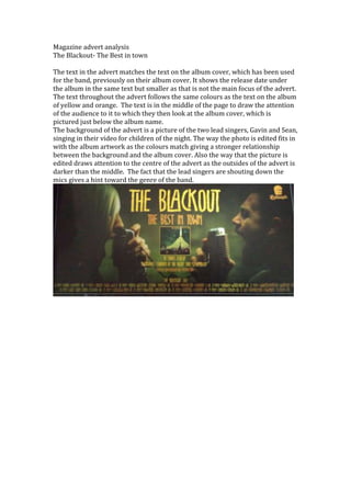 Magazine advert analysis<br />The Blackout- The Best in town<br />The text in the advert matches the text on the album cover, which has been used for the band, previously on their album cover. It shows the release date under the album in the same text but smaller as that is not the main focus of the advert. The text throughout the advert follows the same colours as the text on the album of yellow and orange.  The text is in the middle of the page to draw the attention of the audience to it to which they then look at the album cover, which is pictured just below the album name.  <br />The background of the advert is a picture of the two lead singers, Gavin and Sean, singing in their video for children of the night. The way the photo is edited fits in with the album artwork as the colours match giving a stronger relationship between the background and the album cover. Also the way that the picture is edited draws attention to the centre of the advert as the outsides of the advert is darker than the middle.  The fact that the lead singers are shouting down the mics gives a hint toward the genre of the band.  <br />