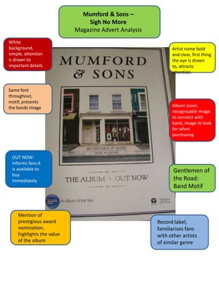 Mumford & Sons –
                               Sigh No More
                           Magazine Advert Analysis
White
background,                                                 Artist name bold
simple, attention                                           and clear, first thing
is drawn to                                                 the eye is drawn
important details                                           to, attracts
                                                            attention.


Same font
throughout,
motif, presents
the bands image                                             Album cover,
                                                            recognisable image
                                                            to connect with
                                                            band, image to look
                                                            for when
                                                            purchasing



 OUT NOW:
 Informs fans it
 is available to                                             Gentlemen of
 buy
 immediately                                                 the Road:
                                                             Band Motif



    Mention of
    prestigious award                                 Record label,
    nomination,                                       familiarises fans
    highlights the value                              with other artists
    of the album                                      of similar genre
 