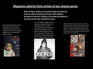 Magazine adverts from artists of our chosen genre
Both of these adverts are quite simple and feature
just the album artwork and some information
printed on top of it, telling us the date the album is
out and some other important news.
We see 50 Cent here and he has his top off to
show his muscles and his tattoos. We also see his
gold chains to see that he is successful and has
money. The red in the background shows anger
which is a theme in his music. It also features the
name of even more well known artists to draw a
wider fan base to his album.
This magazine advert is quite
simple and shows a baby
with tattos and a ring, this is
maybe meant to be a young lil
Wayne but it is hard to tell
what it means.
In this magazine advert we see
Asap rocky stood in front of a
brick wall, there is smoke
coming out of his mouth which
fits with conventions of the
genre such as drug use, this is
also a theme in his lyrics. This
one does not have information
on the release date and so on.
 