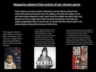 Magazine adverts from artists of our chosen genre
These adverts are quite simple and feature just the album artwork and
some information printed on top of it, telling us the date the album is out
and some other important news, apart from the middle one which does not,
because it is for a single and is there to build anticipation and make the
single recognizable when it comes out, it may be that the release date is not
shown because they did not know it at the time.
We see 50 Cent here and he has his top off
to show his muscles and his tattoos. We also
see his gold chains to see that he is
successful and has money, showing his
success and muscles show us that he has
power. The red in the background shows
anger which is a theme in his music. It also
features the name of even more well known
artists to draw a wider fan base to his album.
This magazine advert is
quite simple and shows a
baby with tattoos and a
ring, this is maybe meant
to be a young lil Wayne
but it is hard to tell what
it means.
In this magazine advert we see
Asap rocky stood in front of a
brick wall, there is smoke
coming out of his mouth which
fits with conventions of the
genre such as drug use, this is
also a theme in his lyrics. This
one does not have information
on the release date and so on.
 