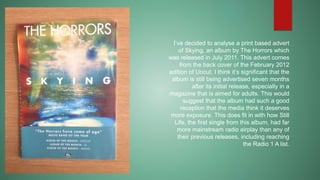 I’ve decided to analyse a print based advert 
of Skying, an album by The Horrors which 
was released in July 2011. This advert comes 
from the back cover of the February 2012 
edition of Uncut. I think it’s significant that the 
album is still being advertised seven months 
after its initial release, especially in a 
magazine that is aimed for adults. This would 
suggest that the album had such a good 
reception that the media think it deserves 
more exposure. This does fit in with how Still 
Life, the first single from this album, had far 
more mainstream radio airplay than any of 
their previous releases, including reaching 
the Radio 1 A list. 
 