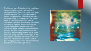 The Horrors are a British band that could best 
be described as an indie rock and partly 
psychedelic band. From this image, you would 
probably assume The Horrors were exactly 
that as the colours and effects that are used in 
the image relate to those genres. The image, 
which is their album cover, has quite a 
psychedelic aesthetic with the way the colours 
are blending together, almost distorting the 
original image which seems to be that of 
clouds and a sea. However, the colours while 
still bold are quite faded from how vivid the 
colours of an actual psychedelic album cover 
would be, giving it a calm vibe linking it to the 
indie scene. Neil Krug, the designer, will have 
taken this into account and made it so that 
their neo-psychedelic sound that explodes into 
this album is shown through the art. 
 