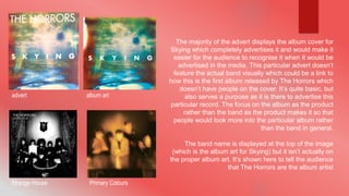 The majority of the advert displays the album cover for 
Skying which completely advertises it and would make it 
easier for the audience to recognise it when it would be 
advertised in the media. This particular advert doesn’t 
feature the actual band visually which could be a link to 
how this is the first album released by The Horrors which 
doesn’t have people on the cover. It’s quite basic, but 
also serves a purpose as it is there to advertise this 
particular record. The focus on the album as the product 
rather than the band as the product makes it so that 
people would look more into the particular album rather 
than the band in general. 
The band name is displayed at the top of the image 
(which is the album art for Skying) but it isn’t actually on 
the proper album art. It’s shown here to tell the audience 
that The Horrors are the album artist 
advert album art 
Strange House Primary Colours 
 