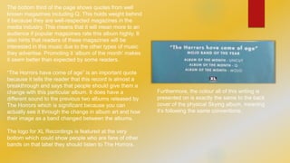 The bottom third of the page shows quotes from well 
known magazines including Q. This holds weight behind 
it because they are well-respected magazines in the 
media industry. This means that it will mean more to an 
audience if popular magazines rate this album highly. It 
also hints that readers of these magazines will be 
interested in this music due to the other types of music 
they advertise. Promoting it ‘album of the month’ makes 
it seem better than expected by some readers. 
“The Horrors have come of age” is an important quote 
because it tells the reader that this record is almost a 
breakthrough and says that people should give them a 
change with this particular album. It does have a 
different sound to the previous two albums released by 
The Horrors which is significant because you can 
actually see it through the change in album art and how 
their image as a band changed between the albums. 
The logo for XL Recordings is featured at the very 
bottom which could show people who are fans of other 
bands on that label they should listen to The Horrors. 
Furthermore, the colour all of this writing is 
presented on is exactly the same to the back 
cover of the physical Skying album, meaning 
it’s following the same conventions. 
