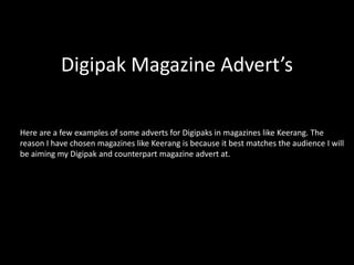Digipak Magazine Advert’s
Here are a few examples of some adverts for Digipaks in magazines like Keerang. The
reason I have chosen magazines like Keerang is because it best matches the audience I will
be aiming my Digipak and counterpart magazine advert at.
 