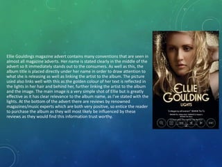 Ellie Gouldings magazine advert contains many conventions that are seen in
almost all magazine adverts. Her name is stated clearly in the middle of the
advert so it immediately stands out to the consumers. As well as this, the
album title is placed directly under her name in order to draw attention to
what she is releasing as well as linking the artist to the album. The picture
used also links well with this as the golden colour of her text is reflected in
the lights in her hair and behind her, further linking the artist to the album
and the image. The main image is a very simple shot of Ellie but is greatly
effective as it has clear relevance to the album name, as I’ve stated with the
lights. At the bottom of the advert there are reviews by renowned
magazines/music experts which are both very positive, so entice the reader
to purchase the album as they will most likely be influenced by these
reviews as they would find this information trust worthy.
 