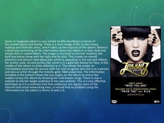 Jessie J’s magazine advert is very similar to Ellie Goulding’s in terms of
the overall layout and styling. There is a main image of her in very heavy
makeup and dramatic dress, which takes up the majority of the advert. Below is
a black box containing all the information about the album in a clear, bold and
simple font in capital letters. The image is very bold as her hair matches the
dark box below along with her nails and lip stick. This creates an overall
powerful and devious look about her, which is appealing to the eye and reflects
her artistic style. As well as this, her name is in a gold text below her face, in the
middle of the advert to draw attention to it. This allows the reader to
immediately associate the picture with her and recognise who she is as a person
and also an artist through the metallic gold, R&B-esque text. The information
included at the bottom shows the top singles on the album to entice the
readers to buy the album by showing her well known songs. There is also a
website to link her target audience to her own website. This is a very effective
technique as it is a common trait that audiences are regular users of the
internet and social networking sites, so would find no problem using the
information on the advert in terms of web 2.0.
 
