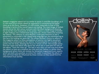 Delilah’s magazine advert isn’t as similar to Jessie J’s and Ellie Goulding’s as it
is a bit more of an artistic advert as opposed to a conventional full bleed
close up as the focus. However, it is still similar, especially to that of Ellie
Goulding in terms of the overall layout and styling. The main image of Delilah
stands out as her skin colour contrasts with the black background allowing
her to be the main focal point of the poster. There is a main image of Delilah
in light makeup and a slicked back long pony tail, shown naked and revealing
her tattoos. This adheres to Laura Mulvey’s male gaze theorem as she is
presented as vulnerable in her closed body language but also domineering as
she has a fist holding her pony tail. This allows Mulvey’s theory to adhere to
the magazine advert as these perceptions of women are highly sexualised
and are thus emphasised by the camera. Surrounding her is a triangle that
points into her body, allowing the focus to remain on her. The triangle stems
from her name and album title above her which ties in well with the title of
the album ‘”from the roots up”. The text is very clear cut and crisp and allows
the advert to look very simplistic but slick and cool. Below is a darker black
background where there are reviews by renowned magazines/music experts
which are both very positive, so entice the reader to purchase the album as
they will most likely be influenced by these reviews as they would find this
information trust worthy.
 