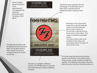 Band logo in the centre of the
image, this is also the brightest
colour on the advertisement
which makes it stand out.
The art work is also the same as
the art work on their album.This
makes it instantly recognisable
to fans.
The colour scheme used is red
and black, these colours are
consistently used in this genre of
music which is rock.
It includes song that they know have been
popular with there fans, this will have been
chosen by the number of sales the single has
reached. This will attract the reader to buy the
album because it has there favourite songs on it.
The bands name is placed at the top
of the page. It has also been done in
black which contrasts with the
background colour making it stand
out.
The date that the album will
be released has been placed in
bold.This has been done so
that it stands out and will
increase the amount of sales
on that day.
The album is available in different
formats.This will allow them to have the
most sales because it will be available to
everyone.
There is a black
box at the bottom
of the
advertisement.
This separates the
important
information from
the design of the
album
 