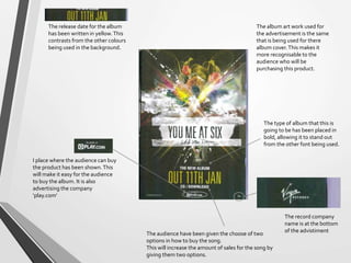 The album art work used for
the advertisement is the same
that is being used for there
album cover.This makes it
more recognisable to the
audience who will be
purchasing this product.
The type of album that this is
going to be has been placed in
bold, allowing it to stand out
from the other font being used.
The release date for the album
has been written in yellow.This
contrasts from the other colours
being used in the background.
The audience have been given the choose of two
options in how to buy the song.
This will increase the amount of sales for the song by
giving them two options.
The record company
name is at the bottom
of the advistiment
I place where the audience can buy
the product has been shown.This
will make it easy for the audience
to buy the album. It is also
advertising the company
‘play.com’
 