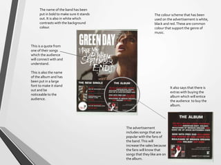 The advertisement
includes songs that are
popular with the fans of
the band.This will
increase the sales because
the fans will know that
songs that they like are on
the album.
It also says that there is
extras with buying the
album which will entice
the audience to buy the
album.
This is a quote from
one of their songs
which the audience
will connect with and
understand.
This is also the name
of the album and has
been put in a large
font to make it stand
out and be
noticeable to the
audience.
The colour scheme that has been
used on the advertisement is white,
black and red.These are common
colour that support the genre of
music.
The name of the band has been
put in bold to make sure it stands
out. It is also in white which
contrasts with the background
colour.
 