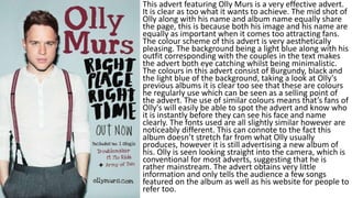 This advert featuring Olly Murs is a very effective advert.
It is clear as too what it wants to achieve. The mid shot of
Olly along with his name and album name equally share
the page, this is because both his image and his name are
equally as important when it comes too attracting fans.
The colour scheme of this advert is very aesthetically
pleasing. The background being a light blue along with his
outfit corresponding with the couples in the text makes
the advert both eye catching whilst being minimalistic.
The colours in this advert consist of Burgundy, black and
the light blue of the background, taking a look at Olly's
previous albums it is clear too see that these are colours
he regularly use which can be seen as a selling point of
the advert. The use of similar colours means that’s fans of
Olly's will easily be able to spot the advert and know who
it is instantly before they can see his face and name
clearly. The fonts used are all slightly similar however are
noticeably different. This can connote to the fact this
album doesn’t stretch far from what Olly usually
produces, however it is still advertising a new album of
his. Olly is seen looking straight into the camera, which is
conventional for most adverts, suggesting that he is
rather mainstream. The advert obtains very little
information and only tells the audience a few songs
featured on the album as well as his website for people to
refer too.
 