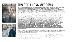 TOM ODELL-LONG WAY DOWNThis is a magazine advert for the indie artist Tom Odell’s debut album Long Way Down. The
main design of this advert is to use a midshot of the artist (Tom) with a blurred out
background of a cobbled street. By using an image of the artist audiences are able to build
up an connection, this is furthered by the use of direct address with Tom directly facing the
camera, builds up audiences knowledge of the artist-this is particularly important for a debut
album. The blurred out background also places a lot of empathise on the artist.
The colour scheme is un-complex using white and gold for the text which is all written in
capitals creating a bold and clear look and shades of blue within the artist’s outfits. These
colours complement each other and do not clash or overpower audiences. The use of gold
works very effectively to highlight the important information on the page, looking eye
catching and interesting to audiences. The layout of the text also aides this, with the more
important information being placed at the top of the page in larger bolder text for
audiences to read first, before sizing down to list the accolades and then becoming more
prominent again for the release date. The release date is conveyed in number form rather
than in text and this creates a sleek and professional look. The accolades work well to
encourage and influence audiences to purchase the album and build up the artist’s
reputation. The only other information on the page is the logos of the record label and
companies that the artist is linked too. The different size and boldness of text allows for
audiences to understand what is the important and noteworthy information within their first
look at the poster.
There is a clear link between the magazine advert and the album through the use of the same
main image, and this will allow audiences to grow familiar with the artist and understand
exactly what the advert is advertising.
I really like the idea of using the artist on the advert and having this tie in with the album
design as this creates fluidity across each product for audiences. I also like the direct address
as I feel this helps to connect the artist to audiences and the way the release date is in
numerical form as this looks sleek and effective.
 