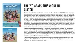 THE WOMBATS-THIS MODERN
GLITCH
The magazine advert for the Wombats second studio album This Modern Glitch follows a very bright
and clear colour scheme that predominantly features the colour blue. This bright colour is eye catching
and interesting without being overpowering providing a neutral tone. The text is white and yellow, with
the yellow being utilised to show the key information to audiences. All the text is written in capitals
creating a clear and defined look. The text is positioned so that the artist and album name is at the top
of page in white text showing that is some of the most important information for audiences, and then
under the main image is the release date and some of the singles on the album are written in yellow
showing how this is more interesting information for audiences. The last and lowest line of text is of the
social media links and the logos of the companies that the band have worked with. This is all important
information that informs the audiences of the necessary information. These colours work well together
and compliment both each other and the main colour of the blue.
The main image is the same image that is used for the album, helping to create an link between for
audiences. The main image does not feature the band/artist in this case however is still effective in
catching the audiences eye and looking interesting within the magazine. The main image also relates
well to title of the album allowing common ideas and theme’s to be clear across the advertisement. The
overall design is shown to be someone holding the main image which continues to fit in with the theme of
the album, presenting this theme across the advert.
I really like how this advert has included the best singles on the advert and how the colours all work
together really well. I like the idea of using colour within the text to highlight what is important to
audiences, as I feel this is effective and clear.
 