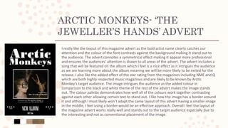 ARCTIC MONKEYS- ‘THE
JEWELLER’S HANDS’ ADVERT
I really like the layout of this magazine advert as the bold artist name clearly catches our
attention and the colour of the font contrasts against the background making it stand out to
the audience. The advert connotes a symmetrical effect making it appear more professional
and ensures the audiences’ attention is drawn to all areas of the advert. The advert includes a
song that will be featured on the album which I feel is a nice effect as it intrigues the audience
as we are learning more about the album meaning we will be more likely to be exited for the
release. I also like the added effect of the star rating from the magazines including NME and Q
which are both highly respected music magazines and are likely to be known by Arctic
Monkey’s target audience. The image intrigues the audience as the added colour in
comparison to the black and white theme of the rest of the advert makes the image stands
out. The colour palette demonstrates how well all of the colours work together contrasting
against each other allowing certain text to stand out. I like how the image has a border around
it and although I most likely won’t adapt the same layout of this advert having a smaller image
in the middle, I feel using a border would be an effective approach. Overall I feel the layout of
the magazine advert works really well and stands out to the target audience especially due to
the interesting and not as conventional placement of the image.
 