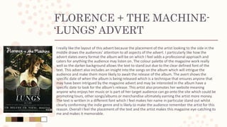 FLORENCE + THE MACHINE-
‘LUNGS’ ADVERT
I really like the layout of this advert because the placement of the artist looking to the side in the
middle draws the audiences’ attention to all aspects of the advert. I particularly like how the
advert states every format the album will be on which I feel adds a professional approach and
caters for anything the audience may listen on. The colour palette of the magazine work really
well as the darker background allows the text to stand out due to the clear defined font of the
text. This advert also includes an insight into the songs on the album which will intrigue the
audience and make them more likely to await the release of the album. The avert shows the
specific date of when the album is being released which is a technique that ensures anyone that
may have been intrigued by the magazine advert and may be interested in the album have a
specific date to look for the album’s release. This artist also promotes her website meaning
anyone who enjoys her music or is part of her target audience can go onto the site which could be
promoting tours, other songs/albums or merchandise ultimately earning the artist more money.
The text is written in a different font which I feel makes her name in particular stand out whilst
clearly conforming the indie genre and is likely to make the audience remember the artist for this
reason. Overall I feel the placement of the text and the artist makes this magazine eye-catching to
me and makes it memorable.
 