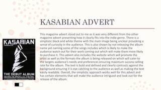 KASABIAN ADVERT
This magazine advert stood out to me as it was very different from the other
magazine advert presenting how it clearly fits into the indie genre. There is a
simplistic black and white theme with the main image being unclear provoking a
sense of curiosity in the audience. This is also shown by not releasing the album
name yet naming some of the songs includes which is likely to make the
audience watch out for their work coming out which will make them more likely
to purchase it. This advert also includes the website which will promote the
artist as well as the formats the album is being released on which will cater to
the targets audience’s needs and preferences ensuring maximum success selling
rate for the album. The text is bold and defined and clearly contrasts against the
background ensuring it is eye catching to the audience as well as making the text
easily readable. Overall, the simplistic approach works well for this advert and
has certain elements that will make the audience intrigued and look out for the
release of the album.
 
