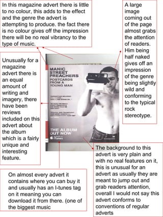 In this magazine advert there is little to no colour, this adds to the effect and the genre the advert is attempting to produce. the fact there is no colour gives off the impression there will be no real vibrancy to the type of music. A large image coming out of the page almost grabs the attention of readers. Him being half naked gives off an impression of the genre being slightly wild and conforming to the typical rock stereotype. On almost every advert it contains where you can buy it and usually has an I-tunes tag on it meaning you can download it from there. (one of the biggest music Unusually for a magazine advert there is an equal amount of writing and imagery, there have been reviews included on this advert about the album which is a fairly unique and interesting feature. The background to this advert is very plain and with no real features on it, this is unusual for an advert as usually they are meant to jump out and grab readers attention, overall I would not say this advert conforms to conventions of regular adverts