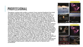 PROFESSIONAL
Throughout creating both ancillary products I have received feedback from both
my target audiences and my teachers. In many instances my teachers have
provided practical feedback which has allowed me to make my products more
professional looking. This feedback has included: changing my main image to
become more impacting and interesting to audiences, to change my font size to
be smaller, alignment of the information on my page to be better, to ensure the
release date for the “album” is a Friday, check that my advertising tag lines are
realistic and remove my album name from around my digipak. This feedback has
helped my work to become more conventional and realistic as these more
professional audiences are able to spot faults less common to my target audience.
This has been particularly helpful in areas such as having my album name in too
many places on my digipak, here I had overcrowded the design and found the
constructive feedback helpful to improve upon as understood how this could look
bombarding to audiences. Aligning the features on my magazine advert properly
has been another area where professional feedback has been highly influential; I
had been struggling with where to place the record label logo as I felt it looked
out of place in many areas on the page. Due to my research I knew it was vital,
as a key convention, to have to logo somewhere on the page and with my
teacher’s suggestion of moving this to either the bottom left or right corners or
bottom middle, I was able to find a position that I felt worked. From this feedback
I was able to place my logo in the bottom right-hand corner, which was far
improved from the original placement of right next to my text. I have followed all
professional feedback I have been given as I value and understand each point
and suggested improvement, aiding my ancillary texts to become more
professional.
 