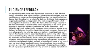 AUDIENCE FEEDBACK
For my ancillary texts I have used my audience feedback to aide me more
visually and design wise for my products. While my target audience may not
be able to spot more specific conventional issues they can identify what they
do and don’t like about my products. For both my draft and final products my
target audience liked and appreciated the main image of the cars which
encouraged me to continue to follow this theme. The main image was one of
the most commented on aspects of my work, highlighting to me how a great
majority of my target audience understand the effect and design I was
following. My target audience also suggested having my artist feature on my
digipak; by following this advice I was able to create a product that not only
hopefully promotes my artist but also appeals to my target audience and
market. The target audience also understood and believed my colour scheme
worked effectively; they followed how this linked across all products and how
this promoted and linked to my artist. Overall, my target audience has been
influential in my ancillary products by which photos/images they preferred
and what they believed worked well such as including an image of my artist. I
have not ignored any feedback from my target audience for my ancillary
products as I have fully understood and agreed with each point, seeing how
this will improve my products and allow my products to appeal more to them.
 