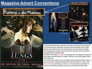 Magazine Advert Conventions




                                              (2012 Concert)




                                                                                (2012 Album)

                    The font that they have used for the name of the artist is the original
                    font that they have obtained since the artist had begun their career
                    which is this album here. By continuing to use the same font helps
                    the existing fans and the audience that are familiar with the artist to
                    recognize them straight away.
                    The title of the album „Lungs‟ is the largest as it is telling the audience
                    right away what the album is called. Having it a fine bold again helps
                    it to stand out.
                    The size of the artists name is smaller showing that the album seems
                    to be a bit more important wanting to make sure that it is seen. The
                    Date of release and how you can purchase the album are both the
                    same size showing that they are just as important as each other.
 