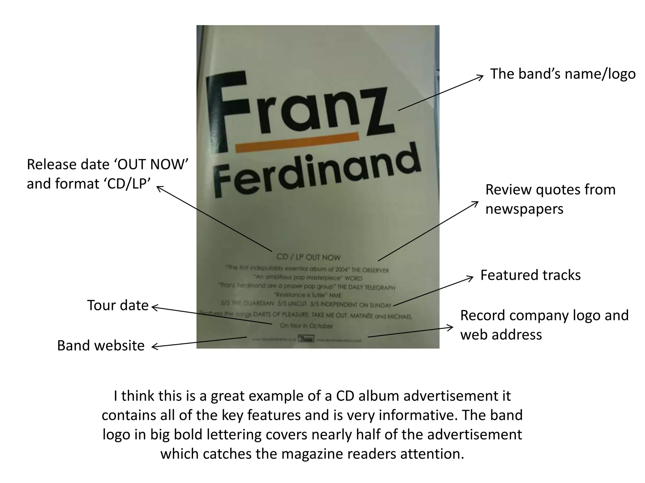 The band’s name/logoRelease date ‘OUT NOW’ and format ‘CD/LP’Review quotes from newspapersFeatured tracksTour dateRecord company logo and web addressBand websiteI think this is a great example of a CD album advertisement it contains all of the key features and is very informative. The band logo in big bold lettering covers nearly half of the advertisement which catches the magazine readers attention. 