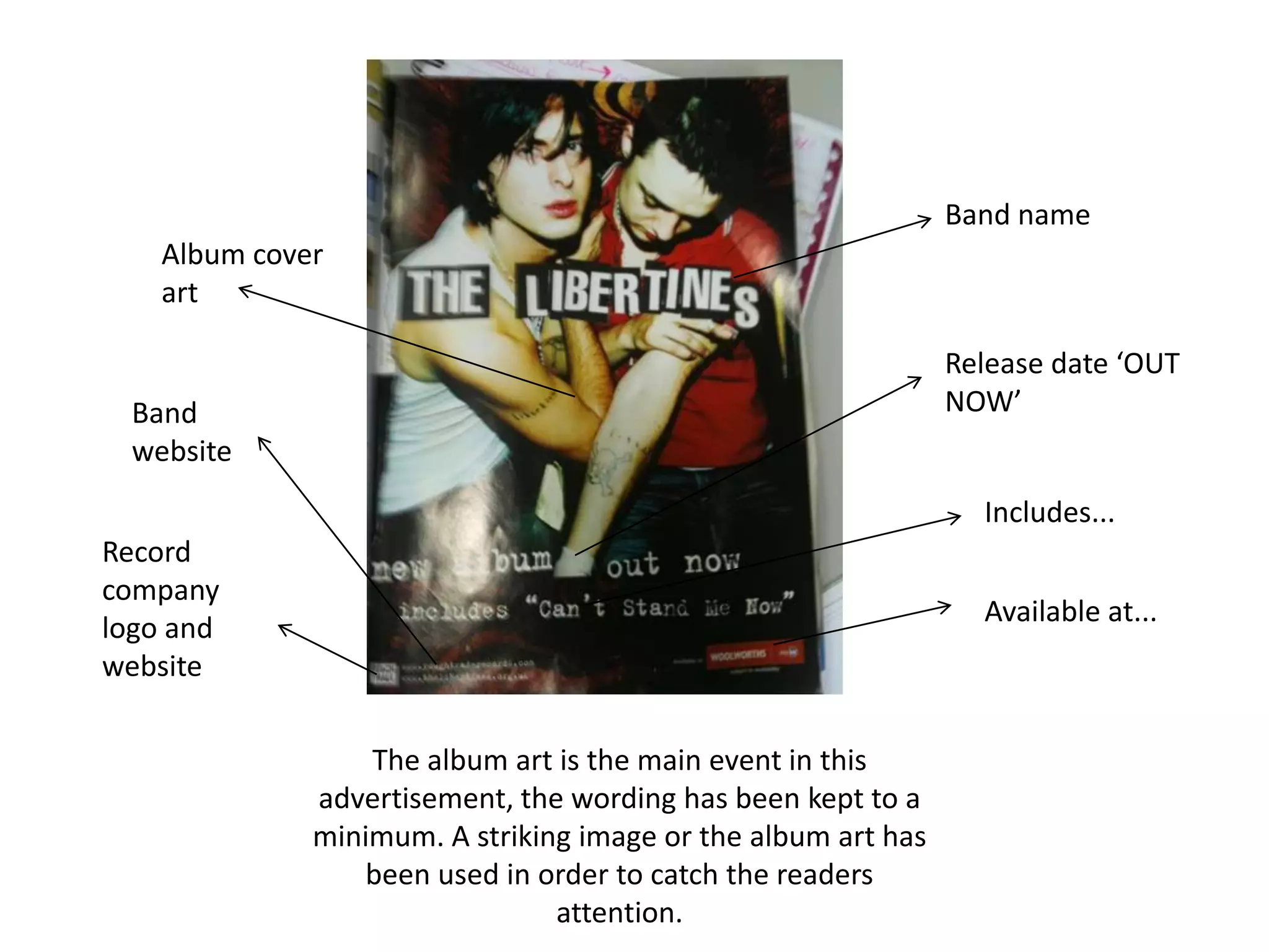 Band nameAlbum cover artRelease date ‘OUT NOW’Band websiteIncludes...Record company logo and websiteAvailable at...The album art is the main event in this advertisement, the wording has been kept to a minimum. A striking image or the album art has been used in order to catch the readers attention.