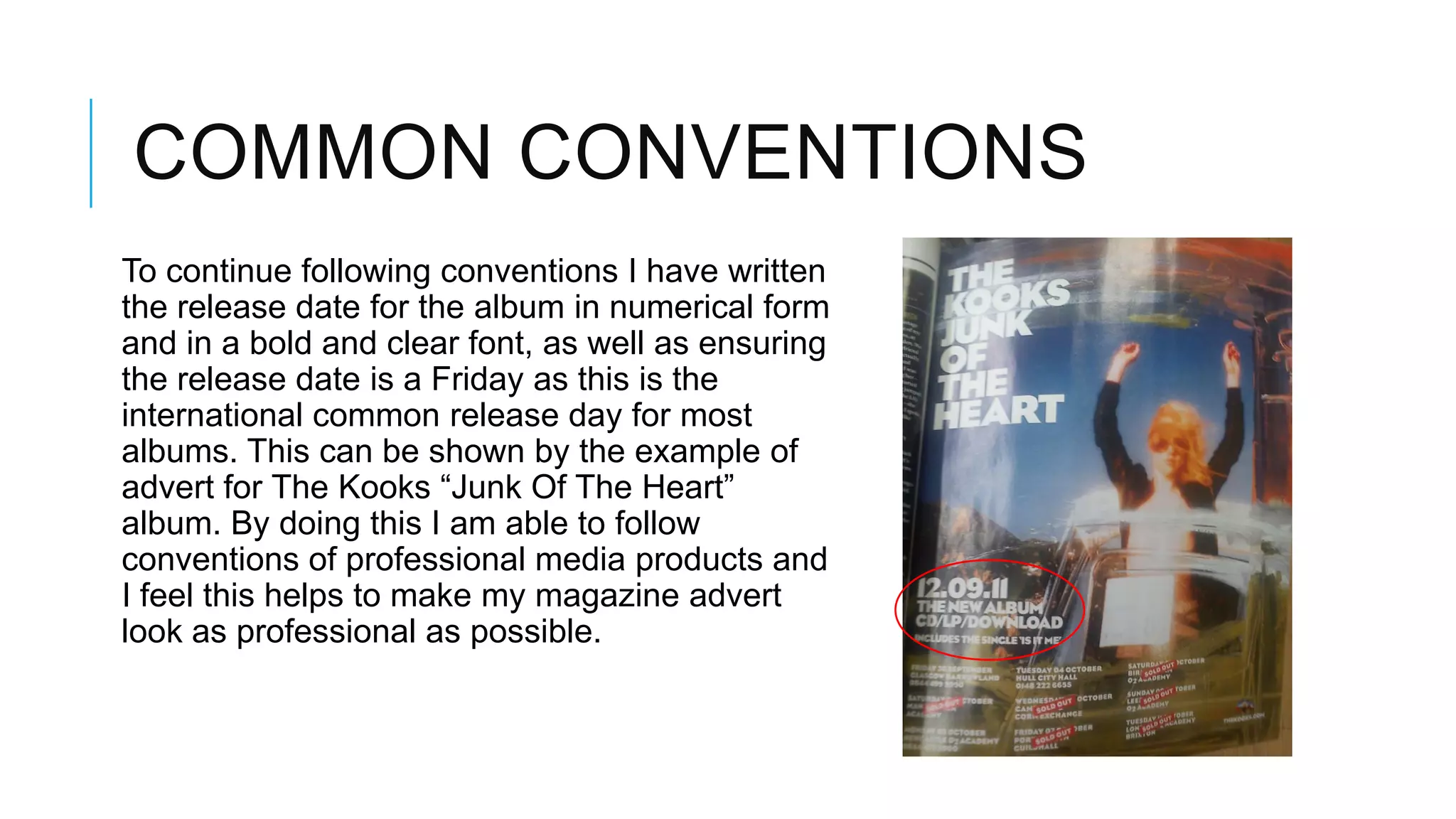 COMMON CONVENTIONS
To continue following conventions I have written
the release date for the album in numerical form
and in a bold and clear font, as well as ensuring
the release date is a Friday as this is the
international common release day for most
albums. This can be shown by the example of
advert for The Kooks “Junk Of The Heart”
album. By doing this I am able to follow
conventions of professional media products and
I feel this helps to make my magazine advert
look as professional as possible.
 