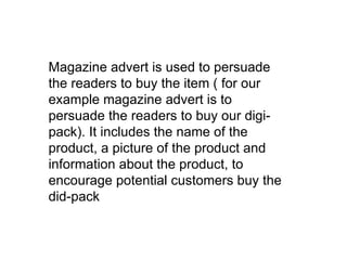 Magazine advert is used to persuade the readers to buy the item ( for our example magazine advert is to persuade the readers to buy our digi-pack). It includes the name of the product, a picture of the product and information about the product, to encourage potential customers buy the did-pack 