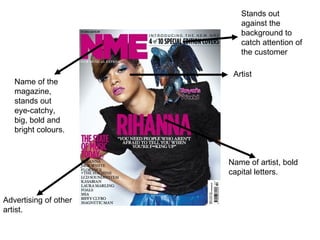 Name of the magazine, stands out eye-catchy, big, bold and bright colours. Artist Name of artist, bold capital letters. Advertising of other artist. Stands out against the background to catch attention of the customer 