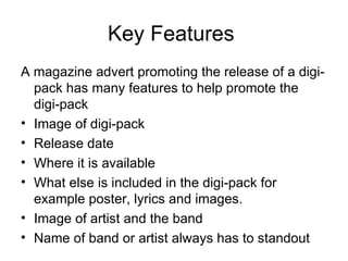 Key Features  A magazine advert promoting the release of a digi-pack has many features to help promote the digi-pack Image of digi-pack Release date Where it is available  What else is included in the digi-pack for example poster, lyrics and images. Image of artist and the band Name of band or artist always has to standout 