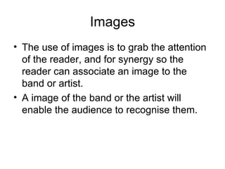 Images The use of images is to grab the attention of the reader, and for synergy so the reader can associate an image to the band or artist. A image of the band or the artist will enable the audience to recognise them. 