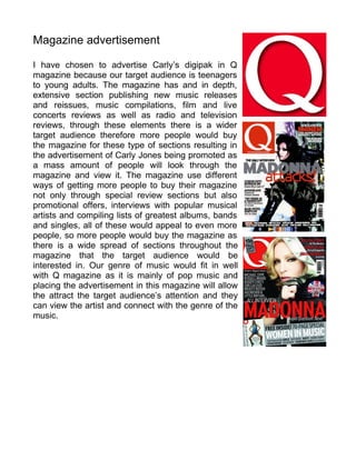 Magazine advertisement

I have chosen to advertise Carly’s digipak in Q
magazine because our target audience is teenagers
to young adults. The magazine has and in depth,
extensive section publishing new music releases
and reissues, music compilations, film and live
concerts reviews as well as radio and television
reviews, through these elements there is a wider
target audience therefore more people would buy
the magazine for these type of sections resulting in
the advertisement of Carly Jones being promoted as
a mass amount of people will look through the
magazine and view it. The magazine use different
ways of getting more people to buy their magazine
not only through special review sections but also
promotional offers, interviews with popular musical
artists and compiling lists of greatest albums, bands
and singles, all of these would appeal to even more
people, so more people would buy the magazine as
there is a wide spread of sections throughout the
magazine that the target audience would be
interested in. Our genre of music would fit in well
with Q magazine as it is mainly of pop music and
placing the advertisement in this magazine will allow
the attract the target audience’s attention and they
can view the artist and connect with the genre of the
music.
 
