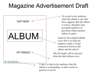 Magazine Advertisement Draft
.
                                           To reveal to the audience
                                           when the album is out. Out
      ‘OUT NOW’                            Now suggests that the album
                                           is scarce, therefore may
                                           persuade audience to
                                           purchase album quicker,


    ALBUM
                                           before its gone.
                                      I placed the original album
                                      cover this is to help the
                                      audience make a visual
                                      connection between the
                                      album and the advert
      HIT SINGLE                  The hit single will be selected
                                  from the back album cover.


                   5 stars, to hint to the audience that the
                   album is outstanding, in other words as
                   good as it can be
 