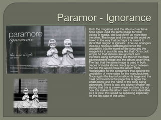 Both the magazine and the album cover have
once again used the same image for both
pieces of media, one just blown up more than
the other. The image and the song title could be
linked in the way that perhaps it is meant to
show that religion is ignorant. The use of angels
links to a religious background hence the
probability that the name of the song and the
image links in a subtle way like that. Or is could
simple be that statutes are ignorant and
therefore using something like this for the main
advertisement image and the album cover links.
The fact that the same image is used in both
pieces of media shows direct synergy between
the two this would make the album more
recognisable for the consumers thus raising the
probability of more sales for the manufacturers.
Once again the key information his large and the
most prominent on the page this is again the
artists name and the name of the song being
advertised. There is also the slightly smaller text
stating that this is a new single and that it is out
now this makes the album seem more desirable
as it is ‘new’ this would be appealing especially
for the fan base of this artist.
 