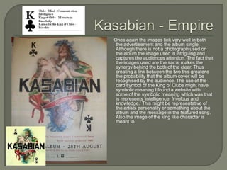 Once again the images link very well in both
the advertisement and the album single.
Although there is not a photograph used on
the album the image used is intriguing and
captures the audiences attention. The fact that
the images used are the same makes the
synergy behind the both of the clear. Thus
creating a link between the two this greatens
the probability that the album cover will be
recognised by the audience. The use of the
card symbol of the King of Clubs might have
symbolic meaning I found a website with
some of the symbolic meaning which was that
is represents ‘intelligence, frivolous and
knowledge.’ This might be representative of
the artists personality or something about the
album and the message in the featured song.
Also the image of the king like character is
meant to
 