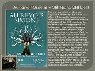 This is an example of an album and
magazine advertisement that are very
different. This could be to create a more
intriguing advertisement however the flaws
of doing something like this might be that
the album is now unrecognisable to the
audience who have seen the magazine.
This might effect the amount of people
buying magazines and therefore effect the
money made from the sale of the artists
album. On this advertisement the name of
the artist is clearly the central point this as
shown in my previous analysis seems to be
done for all advertisements. Also the name
of the album is second biggest again
something I have noticed is done most the
time. The information shown is generally
ratings, and saying where the album is
available as well as the website. The main
image has a large overlay of a tree perhaps
to give the magazine a sense of mystery
and making it appear more interesting.
 