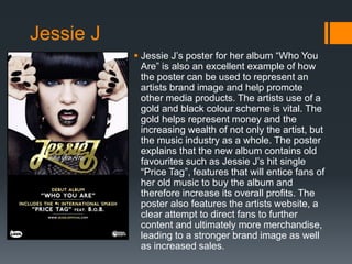  Jessie J’s poster for her album “Who You
Are” is also an excellent example of how
the poster can be used to represent an
artists brand image and help promote
other media products. The artists use of a
gold and black colour scheme is vital. The
gold helps represent money and the
increasing wealth of not only the artist, but
the music industry as a whole. The poster
explains that the new album contains old
favourites such as Jessie J’s hit single
“Price Tag”, features that will entice fans of
her old music to buy the album and
therefore increase its overall profits. The
poster also features the artists website, a
clear attempt to direct fans to further
content and ultimately more merchandise,
leading to a stronger brand image as well
as increased sales.
Jessie J
 