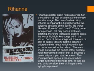  Rihanna’s poster again helps advertise her
latest album as well as attempts to increase
her star image. The use of a dark coloyr
scheme is important in highlighting the two
coloured sections of the poster, the words
“Russian Roulette” and “Hard”. This is done
for a purpose, not only does it look eye-
catching, therefore increasing existing sales,
the words highlight key songs within the
album. Fans of these songs will therefore be
able to quickly identify that this album is
tailored to their needs which would in turn
increase interest for her album. The main
image as well as the darker colour scheme,
helps represent a sinister trait to Beyonce’s
personality and perhaps her music. This
could perhaps appeal even more to her
target audience of teenage girls, as well as
lead us to consider the star image she is
trying to represent.
Rihanna
 
