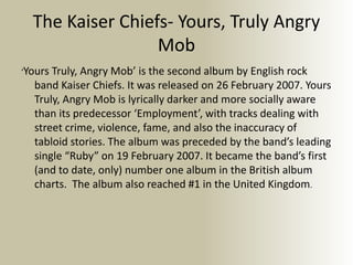 The Kaiser Chiefs- Yours, Truly Angry
Mob
‘Yours Truly, Angry Mob’ is the second album by English rock
band Kaiser Chiefs. It was released on 26 February 2007. Yours
Truly, Angry Mob is lyrically darker and more socially aware
than its predecessor ‘Employment’, with tracks dealing with
street crime, violence, fame, and also the inaccuracy of
tabloid stories. The album was preceded by the band’s leading
single “Ruby” on 19 February 2007. It became the band’s first
(and to date, only) number one album in the British album
charts. The album also reached #1 in the United Kingdom.
 