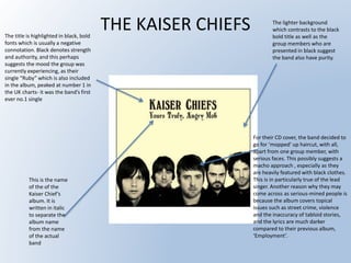 THE KAISER CHIEFSThe title is highlighted in black, bold
fonts which is usually a negative
connotation. Black denotes strength
and authority, and this perhaps
suggests the mood the group was
currently experiencing, as their
single “Ruby” which is also included
in the album, peaked at number 1 in
the UK charts- it was the band’s first
ever no.1 single
For their CD cover, the band decided to
go for ‘mopped’ up haircut, with all,
apart from one group member, with
serious faces. This possibly suggests a
macho approach , especially as they
are heavily featured with black clothes.
This is in particularly true of the lead
singer. Another reason why they may
come across as serious-mined people is
because the album covers topical
issues such as street crime, violence
and the inaccuracy of tabloid stories,
and the lyrics are much darker
compared to their previous album,
‘Employment’.
The lighter background
which contrasts to the black
bold title as well as the
group members who are
presented in black suggest
the band also have purity.
This is the name
of the of the
Kaiser Chief’s
album. It is
written in italic
to separate the
album name
from the name
of the actual
band
 